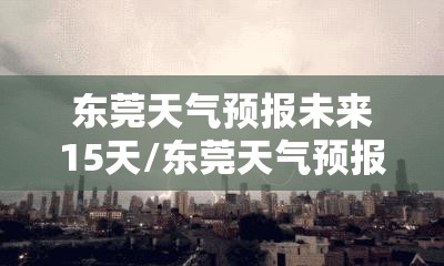 东莞天气预报未来15天/东莞天气预报未来15天最新版