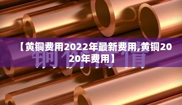 【黄铜费用2022年最新费用,黄铜2020年费用】