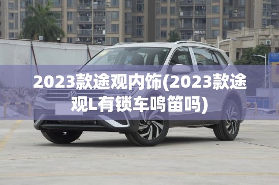 2023款途观内饰(2023款途观L有锁车鸣笛吗)