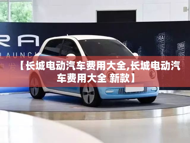 【长城电动汽车费用大全,长城电动汽车费用大全 新款】 【长城电动汽车费用大全,长城电动汽车费用大全 新款】