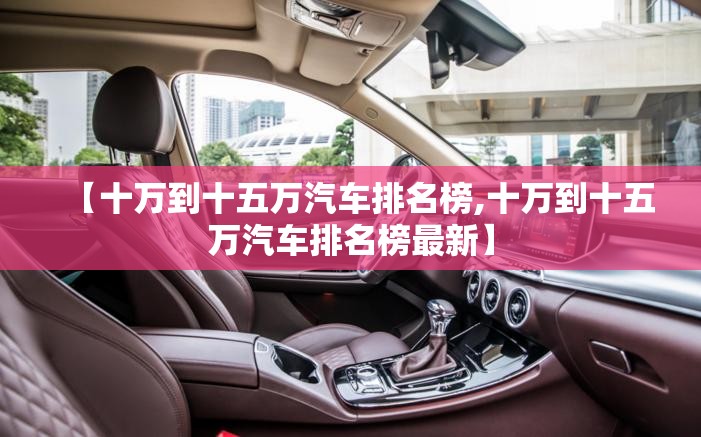 【十万到十五万汽车排名榜,十万到十五万汽车排名榜最新】 【十万到十五万汽车排名榜,十万到十五万汽车排名榜最新】