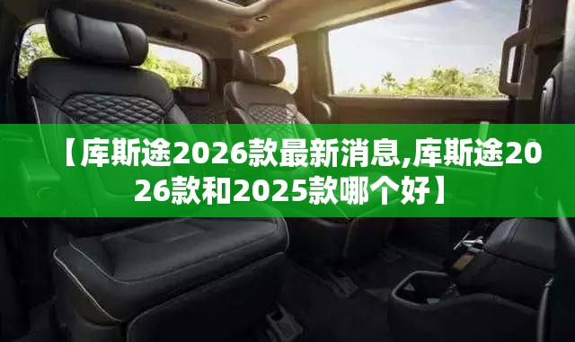【库斯途2026款最新消息,库斯途2026款和2025款哪个好】 【库斯途2026款最新消息,库斯途2026款和2025款哪个好】