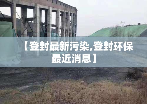 【登封最新污染,登封环保最近消息】 【登封最新污染,登封环保最近消息】