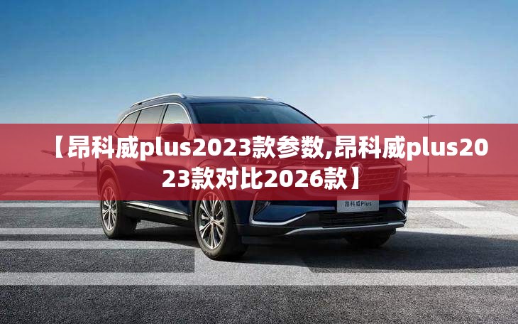 【昂科威plus2023款参数,昂科威plus2023款对比2026款】 【昂科威plus2023款参数,昂科威plus2023款对比2026款】