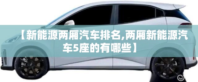 【新能源两厢汽车排名,两厢新能源汽车5座的有哪些】 【新能源两厢汽车排名,两厢新能源汽车5座的有哪些】