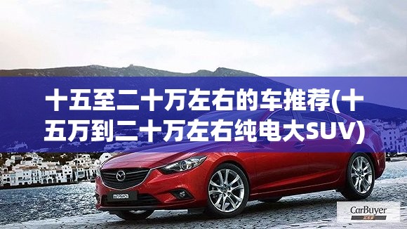 十五至二十万左右的车推荐(十五万到二十万左右纯电大SUV) 十五至二十万左右的车推荐(十五万到二十万左右纯电大SUV)