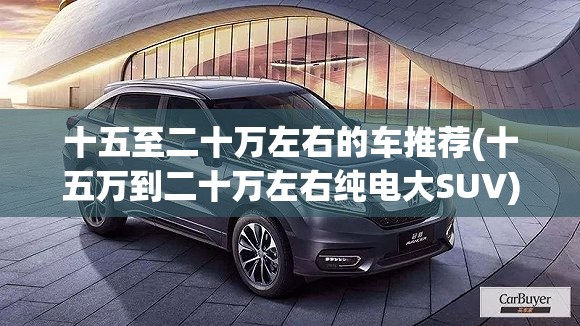 十五至二十万左右的车推荐(十五万到二十万左右纯电大SUV) 十五至二十万左右的车推荐(十五万到二十万左右纯电大SUV)