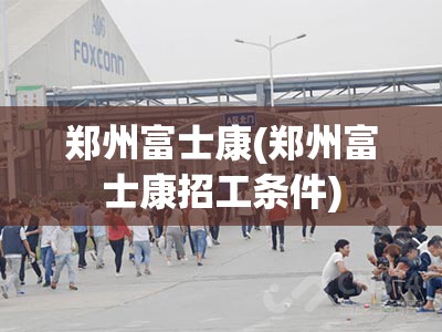 郑州富士康(郑州富士康招工条件)