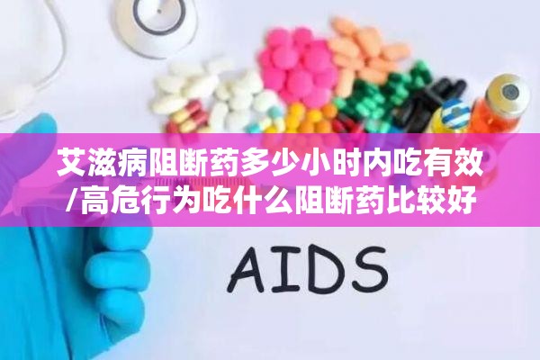 艾滋病阻断药多少小时内吃有效/高危行为吃什么阻断药比较好