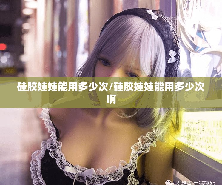 硅胶娃娃能用多少次/硅胶娃娃能用多少次啊