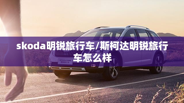 skoda明锐旅行车/斯柯达明锐旅行车怎么样