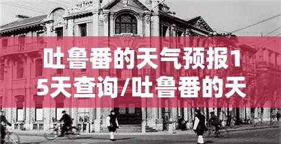 吐鲁番的天气预报15天查询/吐鲁番的天气预报7天查询表
