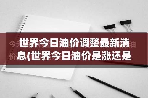 世界今日油价调整最新消息(世界今日油价是涨还是跌)