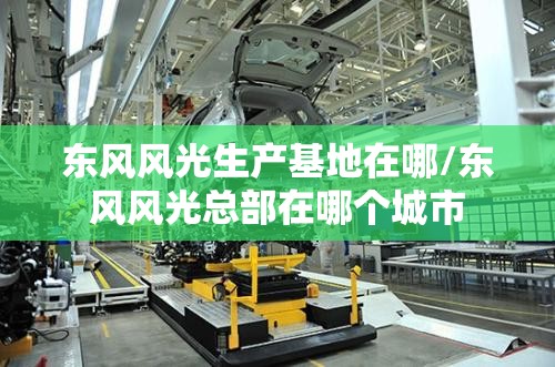 东风风光生产基地在哪/东风风光总部在哪个城市